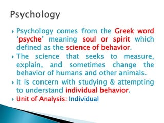  Psychology comes from the Greek word
‘psyche’ meaning soul or spirit which
defined as the science of behavior.
 The science that seeks to measure,
explain, and sometimes change the
behavior of humans and other animals.
 It is concern with studying & attempting
to understand individual behavior.
 Unit of Analysis: Individual
 