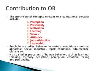 The psychological concepts relevant to organizational behavior
include:-
 Perception
 Personality
 Motivation
 Learning
 Values
 Attitudes
 Job satisfaction
 Leadership
 Psychology studies behavior in various conditions- normal,
abnormal, social, industrial, legal; childhood, adolescence,
old age etc.
 It also studies processes of human behavior, such as learning,
thinking, memory, sensation, perception, emotion, feeling
and personality.
 