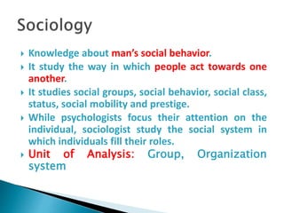  Knowledge about man’s social behavior.
 It study the way in which people act towards one
another.
 It studies social groups, social behavior, social class,
status, social mobility and prestige.
 While psychologists focus their attention on the
individual, sociologist study the social system in
which individuals fill their roles.
 Unit of Analysis: Group, Organization
system
 