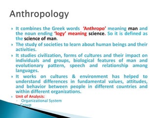  It combines the Greek words ‘Anthropo’ meaning man and
the noun ending ‘logy’ meaning science. So it is defined as
the science of man.
 The study of societies to learn about human beings and their
activities.
 It studies civilization, forms of cultures and their impact on
individuals and groups, biological features of man and
evolutionary pattern, speech and relationship among
languages.
 It works on cultures & environment has helped to
understand differences in fundamental values, attitudes,
and behavior between people in different countries and
within different organizations.
 Unit of Analysis:
◦ Organizational System
◦ Group
 