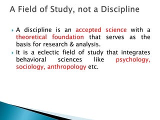  A discipline is an accepted science with a
theoretical foundation that serves as the
basis for research & analysis.
 It is a eclectic field of study that integrates
behavioral sciences like psychology,
sociology, anthropology etc.
 