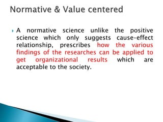  A normative science unlike the positive
science which only suggests cause–effect
relationship, prescribes how the various
findings of the researches can be applied to
get organizational results which are
acceptable to the society.
 