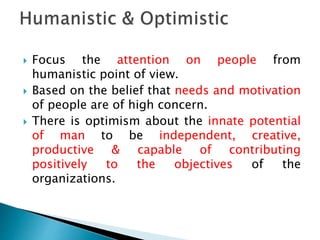  Focus the attention on people from
humanistic point of view.
 Based on the belief that needs and motivation
of people are of high concern.
 There is optimism about the innate potential
of man to be independent, creative,
productive & capable of contributing
positively to the objectives of the
organizations.
 