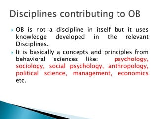  OB is not a discipline in itself but it uses
knowledge developed in the relevant
Disciplines.
 It is basically a concepts and principles from
behavioral sciences like: psychology,
sociology, social psychology, anthropology,
political science, management, economics
etc.
 
