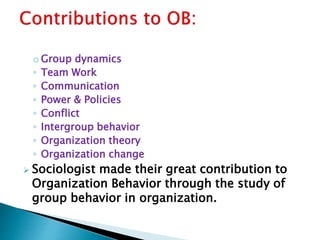 o Group dynamics
◦ Team Work
◦ Communication
◦ Power & Policies
◦ Conflict
◦ Intergroup behavior
◦ Organization theory
◦ Organization change
 Sociologist made their great contribution to
Organization Behavior through the study of
group behavior in organization.
 