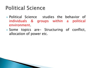  Political Science studies the behavior of
individuals & groups within a political
environment.
 Some topics are- Structuring of conflict,
allocation of power etc.
 