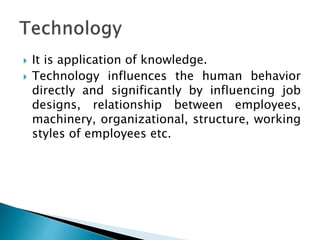  It is application of knowledge.
 Technology influences the human behavior
directly and significantly by influencing job
designs, relationship between employees,
machinery, organizational, structure, working
styles of employees etc.
 