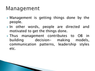  Management is getting things done by the
people.
 In other words, people are directed and
motivated to get the things done.
 Thus management contributes to OB in
building decision- making models,
communication patterns, leadership styles
etc.
 