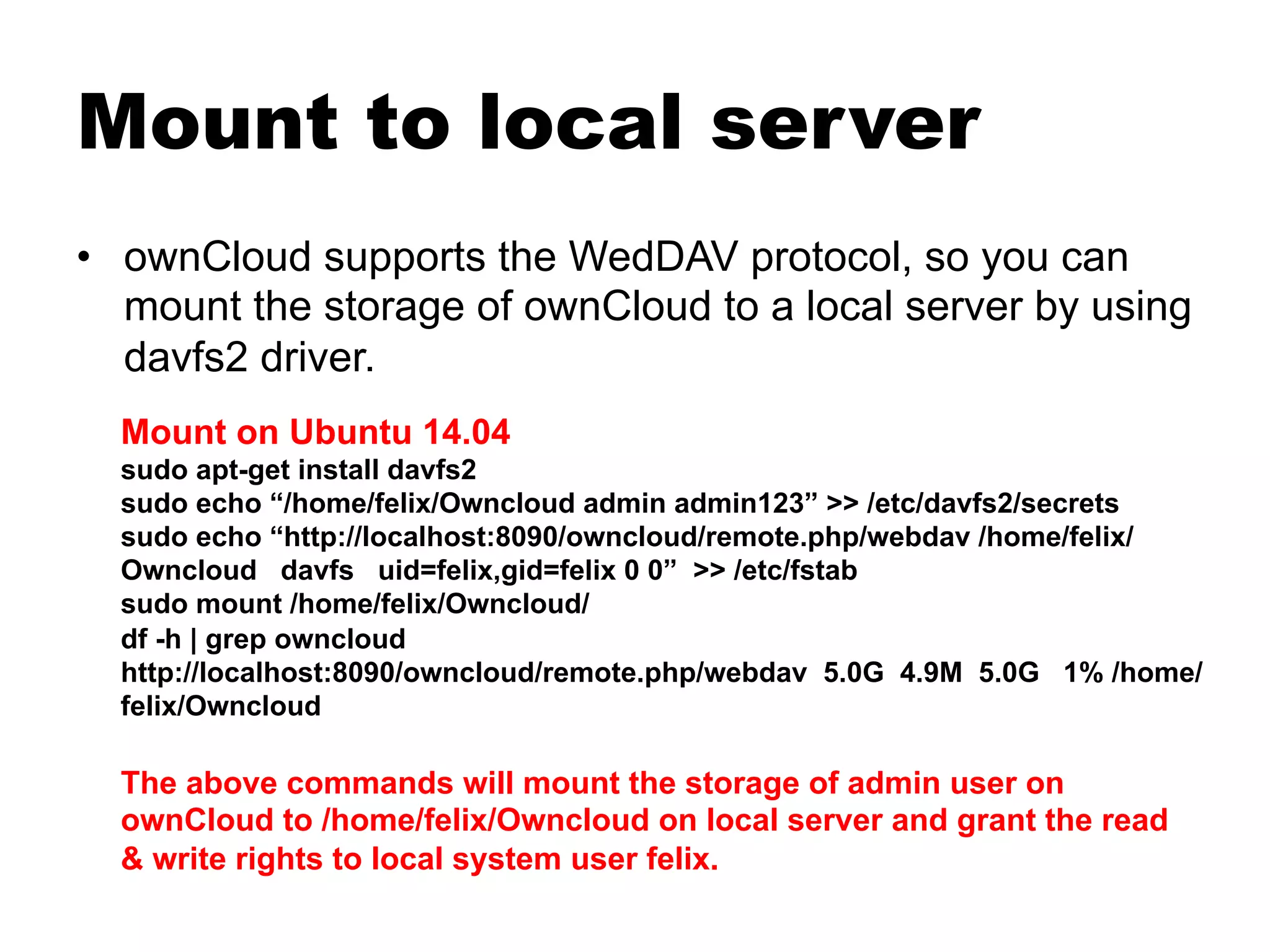 Mount to local server
•  ownCloud supports the WedDAV protocol, so you can
mount the storage of ownCloud to a local server by using
davfs2 driver.
Mount on Ubuntu 14.04
sudo apt-get install davfs2
sudo echo “/home/felix/Owncloud admin admin123” >> /etc/davfs2/secrets
sudo echo “http://localhost:8090/owncloud/remote.php/webdav /home/felix/
Owncloud davfs uid=felix,gid=felix 0 0” >> /etc/fstab
sudo mount /home/felix/Owncloud/
df -h | grep owncloud
http://localhost:8090/owncloud/remote.php/webdav 5.0G 4.9M 5.0G 1% /home/
felix/Owncloud
The above commands will mount the storage of admin user on
ownCloud to /home/felix/Owncloud on local server and grant the read
& write rights to local system user felix.
 