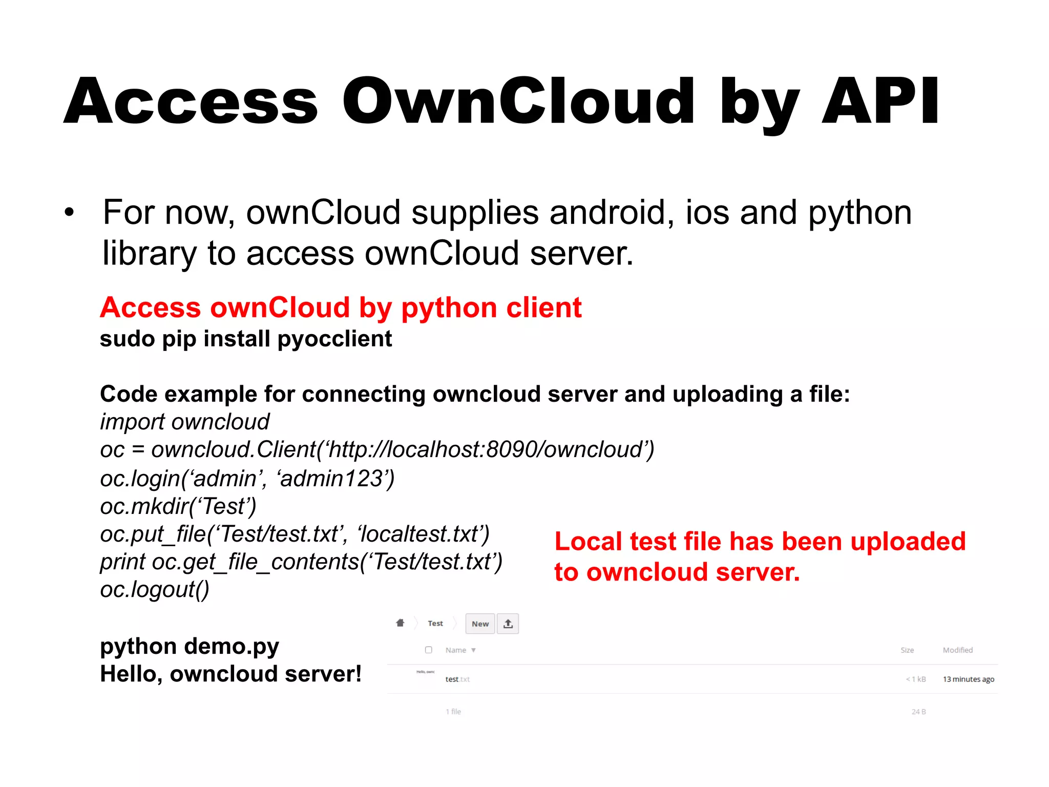 Access OwnCloud by API
•  For now, ownCloud supplies android, ios and python
library to access ownCloud server.
Access ownCloud by python client
sudo pip install pyocclient
Code example for connecting owncloud server and uploading a file:
import owncloud
oc = owncloud.Client(‘http://localhost:8090/owncloud’)
oc.login(‘admin’, ‘admin123’)
oc.mkdir(‘Test’)
oc.put_file(‘Test/test.txt’, ‘localtest.txt’)
print oc.get_file_contents(‘Test/test.txt’)
oc.logout()
python demo.py
Hello, owncloud server!
Local test file has been uploaded
to owncloud server.
 