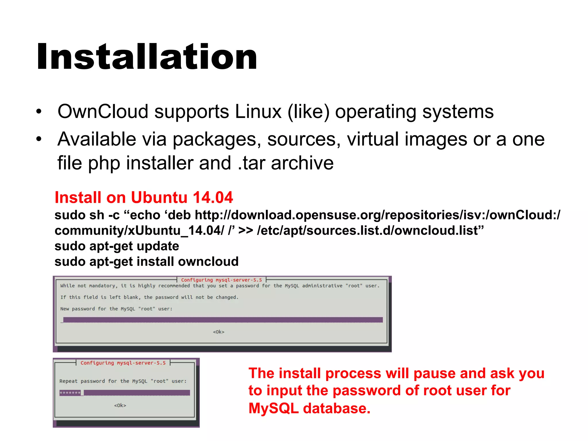 Installation
•  OwnCloud supports Linux (like) operating systems
•  Available via packages, sources, virtual images or a one
file php installer and .tar archive
Install on Ubuntu 14.04
sudo sh -c “echo ‘deb http://download.opensuse.org/repositories/isv:/ownCloud:/
community/xUbuntu_14.04/ /’ >> /etc/apt/sources.list.d/owncloud.list”
sudo apt-get update
sudo apt-get install owncloud
The install process will pause and ask you
to input the password of root user for
MySQL database.
 