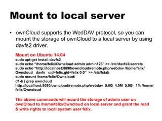 Mount to local server
•  ownCloud supports the WedDAV protocol, so you can
mount the storage of ownCloud to a local server by using
davfs2 driver.
Mount on Ubuntu 14.04
sudo apt-get install davfs2
sudo echo “/home/felix/Owncloud admin admin123” >> /etc/davfs2/secrets
sudo echo “http://localhost:8090/owncloud/remote.php/webdav /home/felix/
Owncloud davfs uid=felix,gid=felix 0 0” >> /etc/fstab
sudo mount /home/felix/Owncloud/
df -h | grep owncloud
http://localhost:8090/owncloud/remote.php/webdav 5.0G 4.9M 5.0G 1% /home/
felix/Owncloud
The above commands will mount the storage of admin user on
ownCloud to /home/felix/Owncloud on local server and grant the read
& write rights to local system user felix.
 
