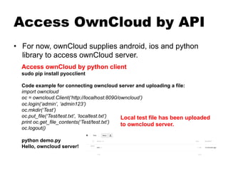Access OwnCloud by API
•  For now, ownCloud supplies android, ios and python
library to access ownCloud server.
Access ownCloud by python client
sudo pip install pyocclient
Code example for connecting owncloud server and uploading a file:
import owncloud
oc = owncloud.Client(‘http://localhost:8090/owncloud’)
oc.login(‘admin’, ‘admin123’)
oc.mkdir(‘Test’)
oc.put_file(‘Test/test.txt’, ‘localtest.txt’)
print oc.get_file_contents(‘Test/test.txt’)
oc.logout()
python demo.py
Hello, owncloud server!
Local test file has been uploaded
to owncloud server.
 