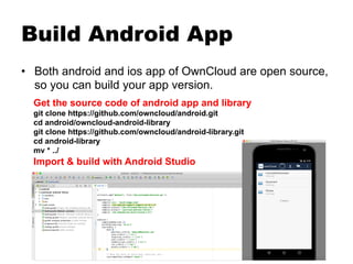 Build Android App
•  Both android and ios app of OwnCloud are open source,
so you can build your app version.
Get the source code of android app and library
git clone https://github.com/owncloud/android.git
cd android/owncloud-android-library
git clone https://github.com/owncloud/android-library.git
cd android-library
mv * ../
Import & build with Android Studio
 
