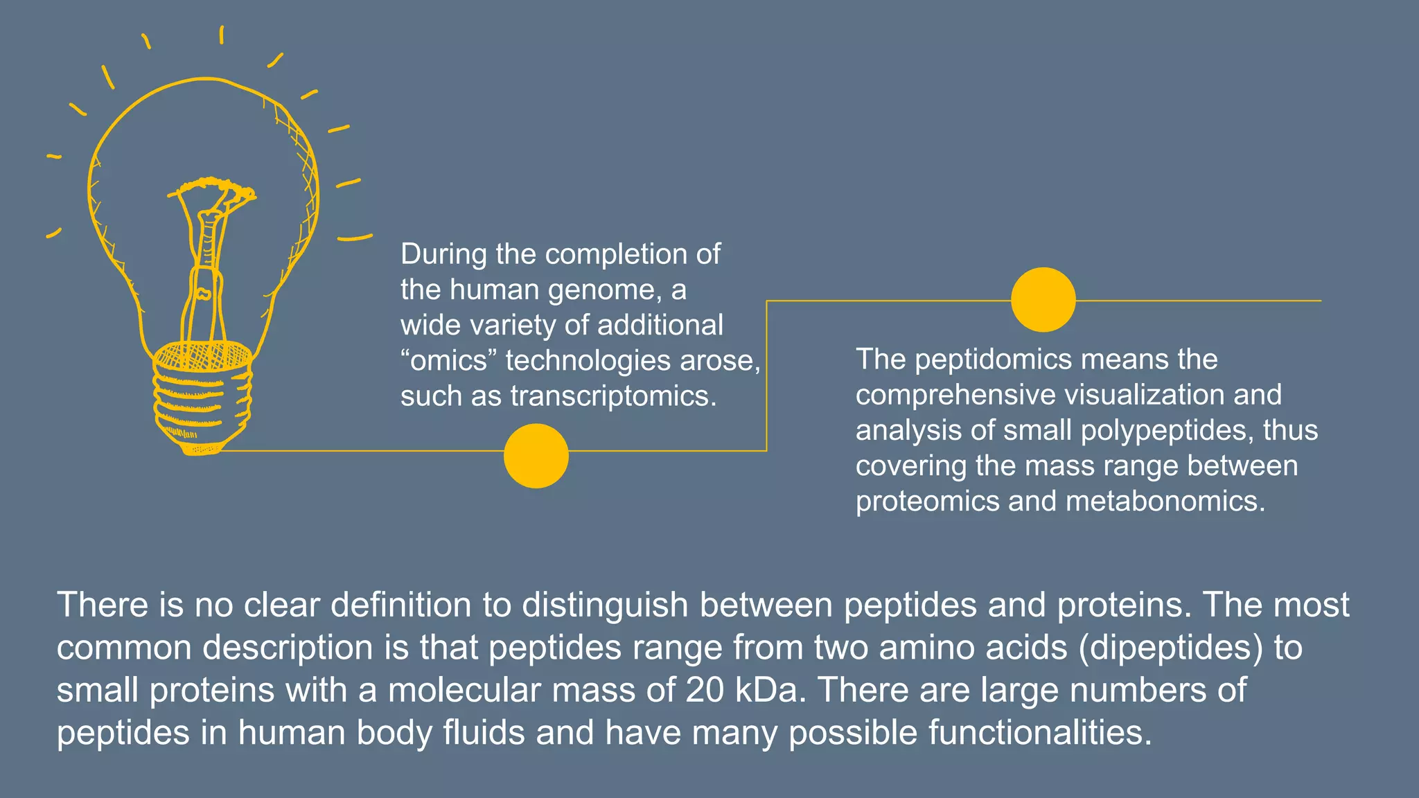 The peptidomics means the
comprehensive visualization and
analysis of small polypeptides, thus
covering the mass range between
proteomics and metabonomics.
During the completion of
the human genome, a
wide variety of additional
“omics” technologies arose,
such as transcriptomics.
There is no clear definition to distinguish between peptides and proteins. The most
common description is that peptides range from two amino acids (dipeptides) to
small proteins with a molecular mass of 20 kDa. There are large numbers of
peptides in human body fluids and have many possible functionalities.
 