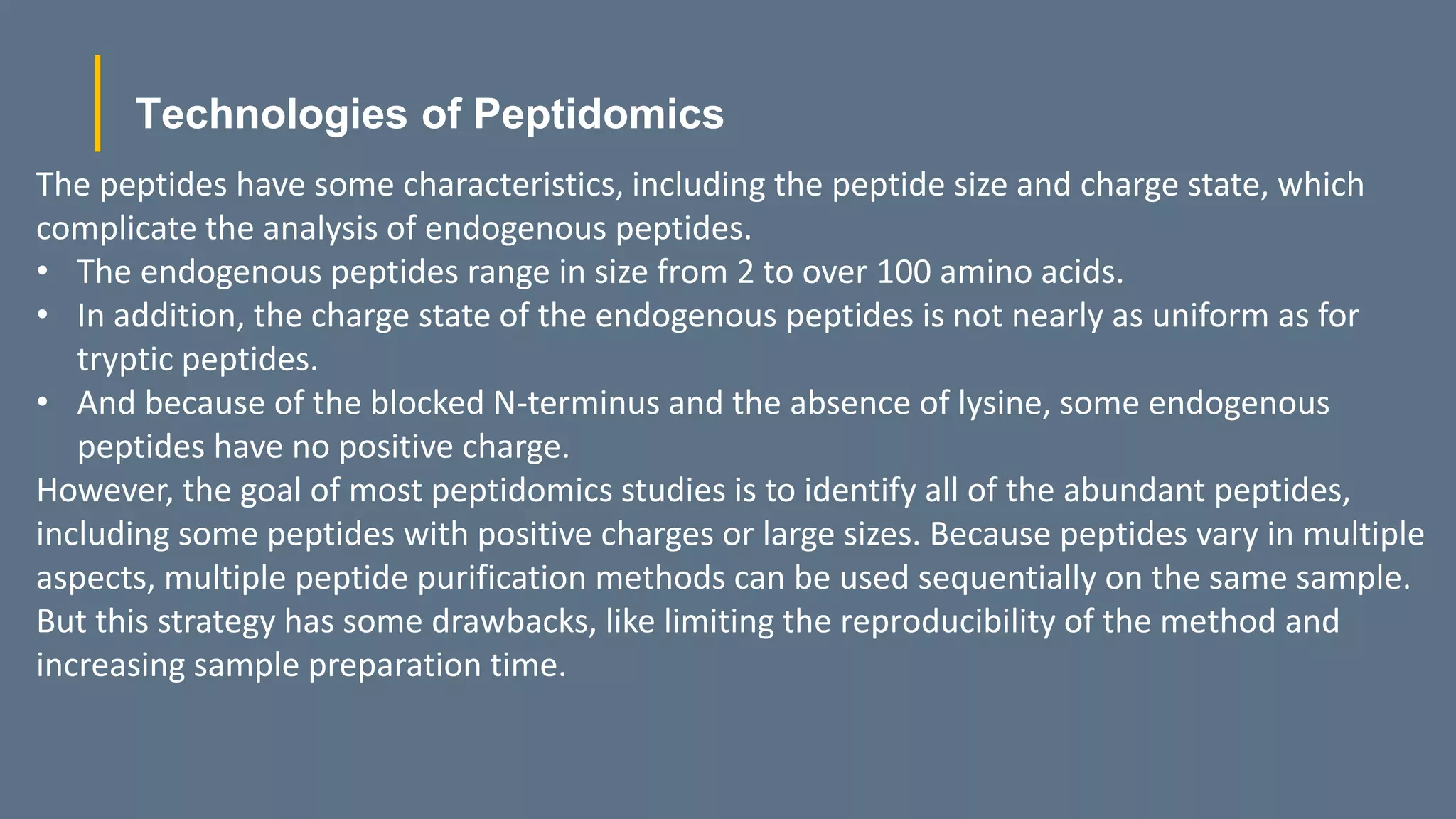 Technologies of Peptidomics
The peptides have some characteristics, including the peptide size and charge state, which
complicate the analysis of endogenous peptides.
• The endogenous peptides range in size from 2 to over 100 amino acids.
• In addition, the charge state of the endogenous peptides is not nearly as uniform as for
tryptic peptides.
• And because of the blocked N-terminus and the absence of lysine, some endogenous
peptides have no positive charge.
However, the goal of most peptidomics studies is to identify all of the abundant peptides,
including some peptides with positive charges or large sizes. Because peptides vary in multiple
aspects, multiple peptide purification methods can be used sequentially on the same sample.
But this strategy has some drawbacks, like limiting the reproducibility of the method and
increasing sample preparation time.
 