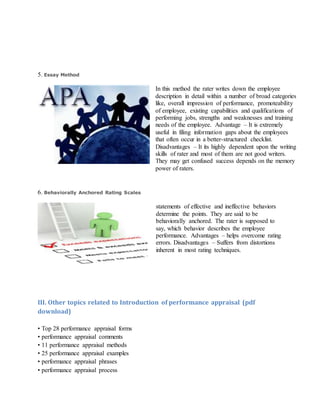 5. Essay Method
In this method the rater writes down the employee
description in detail within a number of broad categories
like, overall impression of performance, promoteability
of employee, existing capabilities and qualifications of
performing jobs, strengths and weaknesses and training
needs of the employee. Advantage – It is extremely
useful in filing information gaps about the employees
that often occur in a better-structured checklist.
Disadvantages – It its highly dependent upon the writing
skills of rater and most of them are not good writers.
They may get confused success depends on the memory
power of raters.
6. Behaviorally Anchored Rating Scales
statements of effective and ineffective behaviors
determine the points. They are said to be
behaviorally anchored. The rater is supposed to
say, which behavior describes the employee
performance. Advantages – helps overcome rating
errors. Disadvantages – Suffers from distortions
inherent in most rating techniques.
III. Other topics related to Introduction of performance appraisal (pdf
download)
• Top 28 performance appraisal forms
• performance appraisal comments
• 11 performance appraisal methods
• 25 performance appraisal examples
• performance appraisal phrases
• performance appraisal process
 