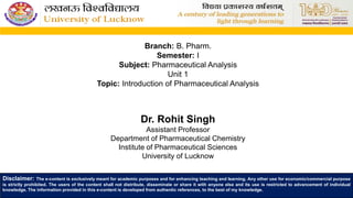 Branch: B. Pharm.
Semester: I
Subject: Pharmaceutical Analysis
Unit 1
Topic: Introduction of Pharmaceutical Analysis
Dr. Rohit Singh
Assistant Professor
Department of Pharmaceutical Chemistry
Institute of Pharmaceutical Sciences
University of Lucknow
Disclaimer: The e-content is exclusively meant for academic purposes and for enhancing teaching and learning. Any other use for economic/commercial purpose
is strictly prohibited. The users of the content shall not distribute, disseminate or share it with anyone else and its use is restricted to advancement of individual
knowledge. The information provided in this e-content is developed from authentic references, to the best of my knowledge.
 