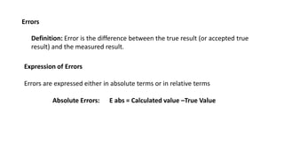Errors
Definition: Error is the difference between the true result (or accepted true
result) and the measured result.
Expression of Errors
Errors are expressed either in absolute terms or in relative terms
Absolute Errors: E abs = Calculated value –True Value
 