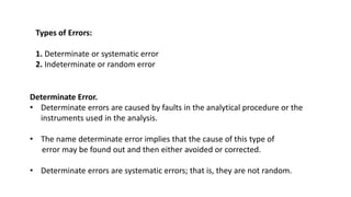 Types of Errors:
1. Determinate or systematic error
2. Indeterminate or random error
Determinate Error.
• Determinate errors are caused by faults in the analytical procedure or the
instruments used in the analysis.
• The name determinate error implies that the cause of this type of
error may be found out and then either avoided or corrected.
• Determinate errors are systematic errors; that is, they are not random.
 