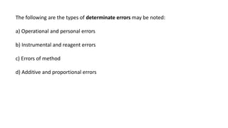 The following are the types of determinate errors may be noted:
a) Operational and personal errors
b) Instrumental and reagent errors
c) Errors of method
d) Additive and proportional errors
 