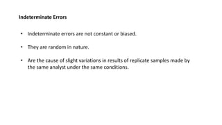 Indeterminate Errors
• Indeterminate errors are not constant or biased.
• They are random in nature.
• Are the cause of slight variations in results of replicate samples made by
the same analyst under the same conditions.
 