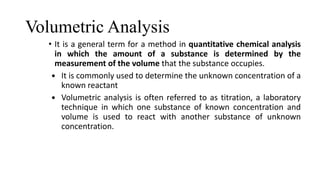 Volumetric Analysis
• It is a general term for a method in quantitative chemical analysis
in which the amount of a substance is determined by the
measurement of the volume that the substance occupies.
 It is commonly used to determine the unknown concentration of a
known reactant
 Volumetric analysis is often referred to as titration, a laboratory
technique in which one substance of known concentration and
volume is used to react with another substance of unknown
concentration.
 