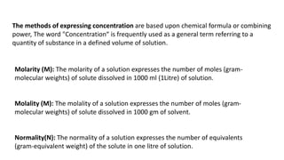 The methods of expressing concentration are based upon chemical formula or combining
power, The word "Concentration“ is frequently used as a general term referring to a
quantity of substance in a defined volume of solution.
Molarity (M): The molarity of a solution expresses the number of moles (gram-
molecular weights) of solute dissolved in 1000 ml (1Litre) of solution.
Molality (M): The molality of a solution expresses the number of moles (gram-
molecular weights) of solute dissolved in 1000 gm of solvent.
Normality(N): The normality of a solution expresses the number of equivalents
(gram-equivalent weight) of the solute in one litre of solution.
 