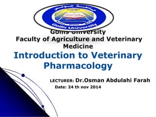 Gollis University
Faculty of Agriculture and Veterinary
Medicine
Introduction to Veterinary
Pharmacology
LECTURER: Dr.Osman Abdulahi Farah
Date: 24 th nov 2014
 