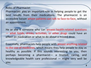 Roles of Pharmacist:
Pharmacists play an important role in helping people to get the
best results from their medications. The pharmacist is an
accessible liaison whom patients can talk to face-to-face, without
an appointment.
He or she is someone who can answer health-related questions
— what foods, drinks, activities, or other drugs could have an
effect on medication or what to do about a missed dose.
Essentially, pharmacists help people with almost anything related
to the use of medicines, which means they help people to stay as
healthy as possible. If this sounds interesting to you, then
perhaps becoming a pharmacist— a trusted, caring, and
knowledgeable health care professional — might very well be
you.
7
 