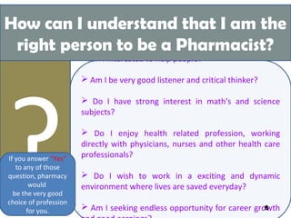 Am I interested to help people?
 Am I be very good listener and critical thinker?
 Do I have strong interest in math's and science
subjects?
 Do I enjoy health related profession, working
directly with physicians, nurses and other health care
professionals?
 Do I wish to work in a exciting and dynamic
environment where lives are saved everyday?
 Am I seeking endless opportunity for career growth
?If you answer “Yes”
to any of those
question, pharmacy
would
be the very good
choice of profession
for you.
How can I understand that I am the
right person to be a Pharmacist?
8
 