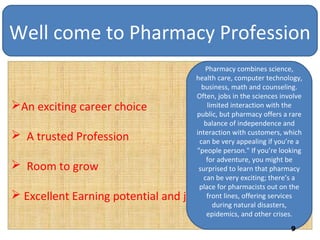 Well come to Pharmacy Profession
An exciting career choice
 A trusted Profession
 Room to grow
 Excellent Earning potential and job security
Pharmacy combines science,
health care, computer technology,
business, math and counseling.
Often, jobs in the sciences involve
limited interaction with the
public, but pharmacy offers a rare
balance of independence and
interaction with customers, which
can be very appealing if you’re a
"people person." If you’re looking
for adventure, you might be
surprised to learn that pharmacy
can be very exciting; there’s a
place for pharmacists out on the
front lines, offering services
during natural disasters,
epidemics, and other crises.
9
 