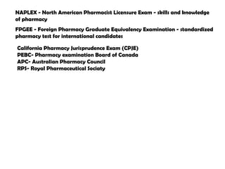 California Pharmacy Jurisprudence Exam (CPJE)
PEBC- Pharmacy examination Board of Canada
APC- Australian Pharmacy Council
RPS- Royal Pharmaceutical Sociaty
FPGEE - Foreign Pharmacy Graduate Equivalency Examination - standardized
pharmacy test for international candidates
NAPLEX - North American Pharmacist Licensure Exam - skills and knowledge
of pharmacy
 