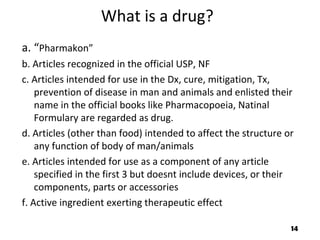 What is a drug?
a. “Pharmakon”
b. Articles recognized in the official USP, NF
c. Articles intended for use in the Dx, cure, mitigation, Tx,
prevention of disease in man and animals and enlisted their
name in the official books like Pharmacopoeia, Natinal
Formulary are regarded as drug.
d. Articles (other than food) intended to affect the structure or
any function of body of man/animals
e. Articles intended for use as a component of any article
specified in the first 3 but doesnt include devices, or their
components, parts or accessories
f. Active ingredient exerting therapeutic effect
14
 