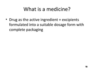 What is a medicine?
• Drug as the active ingredient + excipients
formulated into a suitable dosage form with
complete packaging
15
 
