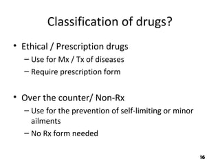 Classification of drugs?
• Ethical / Prescription drugs
– Use for Mx / Tx of diseases
– Require prescription form
• Over the counter/ Non-Rx
– Use for the prevention of self-limiting or minor
ailments
– No Rx form needed
16
 