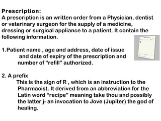 Prescription:
A prescription is an written order from a Physician, dentist
or veterinary surgeon for the supply of a medicine,
dressing or surgical appliance to a patient. It contain the
following information.
1.Patient name , age and address, date of issue
and date of expiry of the prescription and
number of “refill” authorized.
2. A prefix
This is the sign of R , which is an instruction to the
Pharmacist. It derived from an abbreviation for the
Latin word “recipe” meaning take thou and possibly
the latter j- an invocation to Jove (Jupiter) the god of
healing.
 