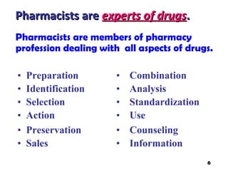 Pharmacists are members of pharmacy
profession dealing with all aspects of drugs.
Pharmacists arePharmacists are experts of drugsexperts of drugs..
• Preparation • Combination
• Identification • Analysis
• Selection • Standardization
• Action • Use
• Preservation • Counseling
• Sales • Information
6
 