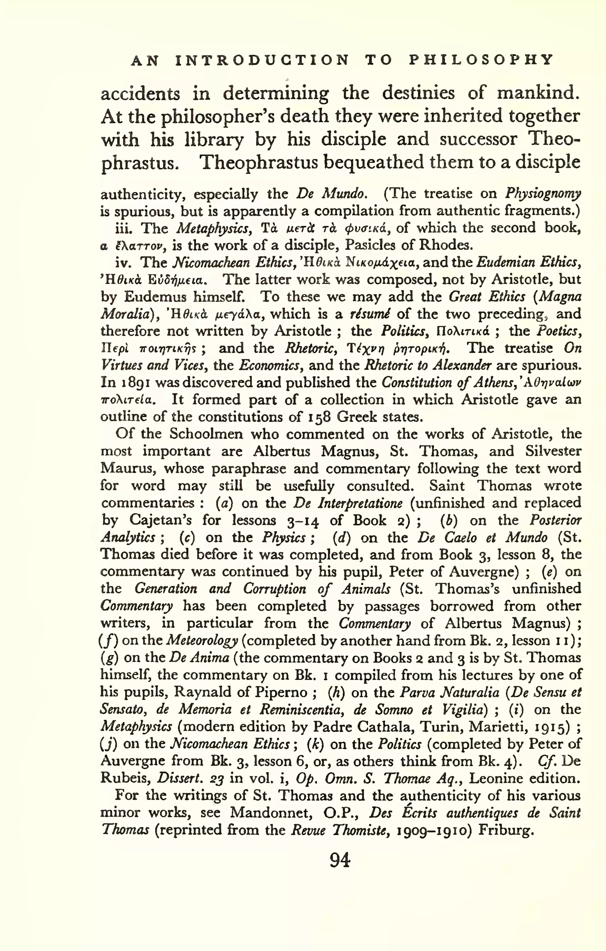 AN INTRODUCTION TO PHILOSOPHY 
accidents in determining the destinies of mankind. 
At the philosopher's death they were inherited together 
with his Ubrary by his disciple and successor Theo-phrastus. 
Theophrastus bequeathed them to a disciple 
authenticity, especially the De Mundo. (The treatise on Physiognomy 
is spurious, but is apparently a compilation from authentic fragments.) 
iii. The Metaphysics, Td uer^ rk (f>v<nKd, of which the second book, 
a iXttTTov, is the work of a disciple, Pasicles of Rhodes. 
iv. The Nicomachean Ethics, 'HdiKo, ^iKOfiixfia, and the Eudemian Ethics, 
'KdiKct EvBrifida. The latter work was composed, not by Aristotle, but 
by Eudemus himself. To these we may add the Great Ethics (Magna 
Moralia), "ROiko, tieyaha, which is a risumi of the two preceding; and 
therefore not written by Aristotle ; the Politics, UoKitiko. ; the Poetics, 
Tlepi noti]TiKT]i ; and the Rhetoric, T^x^r) pr/TopiKifi. The treatise On 
Virtues and Vices, the Economics, and the Rhetoric to Alexander are spurious. 
In 1 891 was discovered and published the Constitution of Athens,'AO-nvalwv 
TToXiTela. It formed part of a collection in which Aristotle gave an 
outline of the constitutions of 1 58 Greek states. 
Of the Schoolmen who commented on the works of Aristotle, the 
most important are Albertus Magnus, St. Thomas, and Silvester 
Maurus, whose paraphrase and commentary following the text word 
for word may still be usefully consulted. Saint Thomas wrote 
commentaries : (a) on the De Interpretatione (unfinished and replaced 
by Cajetan's for lessons 3-14 of Book 2) ; [b) on the Posterior 
Analytics ; (c) on the Physics ; (d) on the De Caelo et Mundo (St. 
Thomas died before it was completed, and from Book 3, lesson 8, the 
commentary was continued by his pupil, Peter of Auvergne) ; [e) on 
the Generation and Corruption of Animals (St. Thomas's unfinished 
Commentary has been completed by passages borrowed from other 
writers, in particular from the Commentary of Albertus Magnus) ; 
(/) on the Meteorology (completed by another hand from Bk. 2, lesson 11); 
[g) on the De Anima (the commentary on Books 2 and 3 is by St. Thomas 
himself, the commentary on Bk. i compiled from his lectures by one of 
his pupils, Raynald of Piperno ; (A) on the Parva Naturalia [De Sensu et 
Sensato, de Memoria et Reminiscentia, de Somno et Vigilia) ; (i) on the 
Metaphysics (modern edition by Padre Cathala, Turin, Marietti, 1915) ; 
(j) on the Nicomachean Ethics ; {k) on the Politics (completed by Peter of 
Auvergne from Bk. 3, lesson 6, or, as others think firom Bk. 4) . Cf. De 
Rubeis, Dissert. 23 in vol. i. Op. Omn. S. Thomae Aq., Leonine edition. 
For the writings of St. Thomas and the authenticity of his various 
minor works, see Mandonnet, O.P., Des Ecrits autherUiques de Saint 
Thomas (reprinted fi:om the Revue Thomiste, 1909-19 10) Friburg. 
94 
 