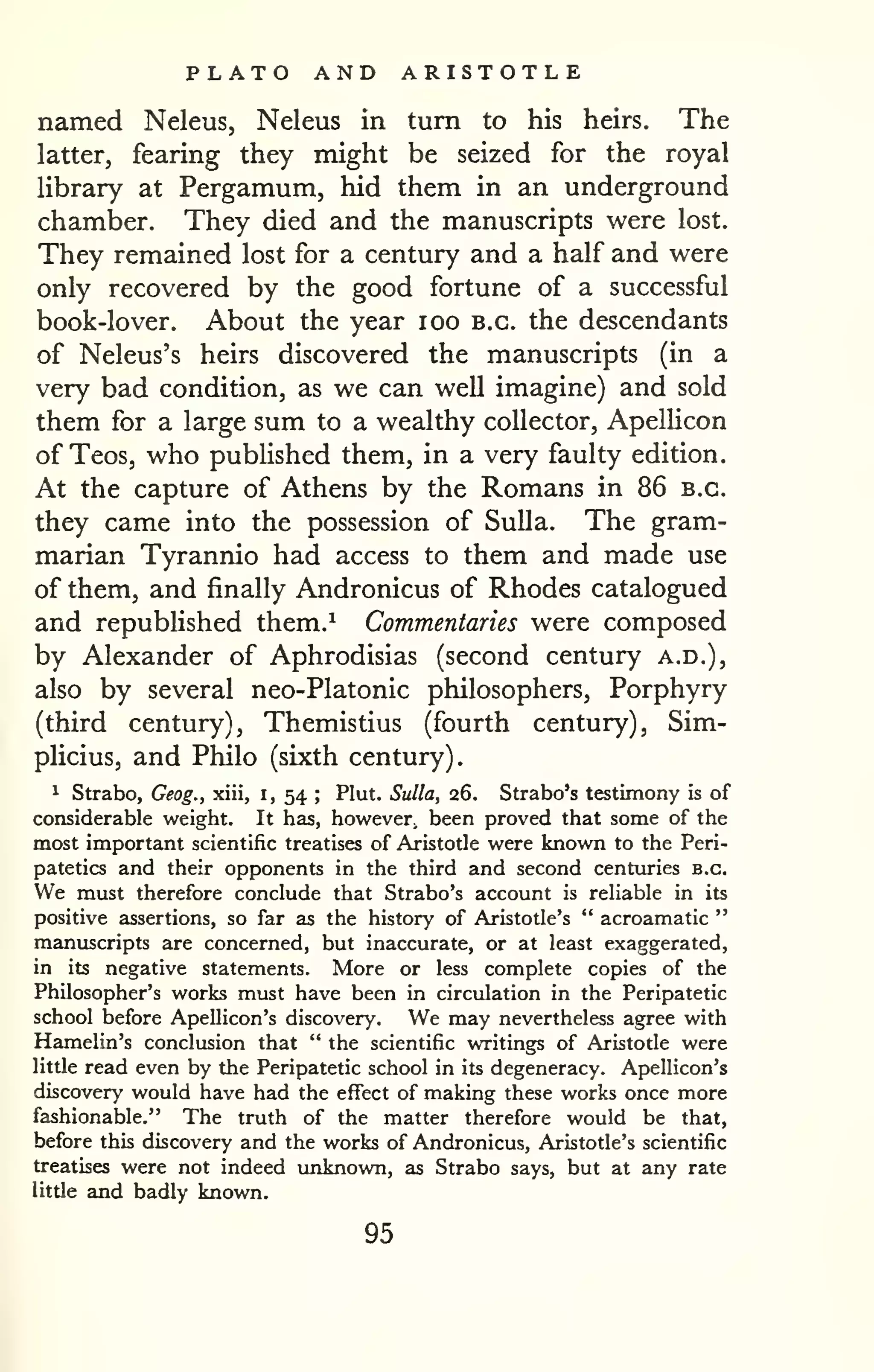 PLATO AND ARISTOTLE 
named Neleus, Neleus in turn to his heirs. The 
latter, fearing they might be seized for the royal 
library at Pergamum, hid them in an underground 
chamber. They died and the manuscripts were lost. 
They remained lost for a century and a half and were 
only recovered by the good fortune of a successful 
book-lover. About the year lOO b.g. the descendants 
of Neleus's heirs discovered the manuscripts (in a 
very bad condition, as we can well imagine) and sold 
them for a large sum to a wealthy collector, Apellicon 
of Teos, who published them, in a very faulty edition. 
At the capture of Athens by the Romans in 86 b.g. 
they came into the possession of Sulla. The gram-marian 
Tyrannic had access to them and made use 
of them, and finally Andronicus of Rhodes catalogued 
and republished them.^ Commentaries were composed 
by Alexander of Aphrodisias (second century a.d.), 
also by several neo-Platonic philosophers. Porphyry 
(third century), Themistius (fourth century), Sim-plicius, 
and Philo (sixth century). 
1 Strabo, Geog., xiii, i, 54 ; Plut. Sulla, 26. Strabo's testimony is of 
considerable weight. It has, however, been proved that some of the 
most important scientific treatises of Aristotle were known to the Peri-patetics 
and their opponents in the third and second centuries B.C. 
We must therefore conclude that Strabo's account is reliable in its 
positive assertions, so far as the history of Aristotle's " acroamatic " 
manuscripts are concerned, but inaccurate, or at least exaggerated, 
in its negative statements. More or less complete copies of the 
Philosopher's works must have been in circulation in the Peripatetic 
school before Apellicon's discovery. We may nevertheless agree with 
Hamelin's conclusion that " the scientific writings of Aristotle were 
little read even by the Peripatetic school in its degeneracy. Apellicon's 
discovery would have had the effect of making these works once more 
fashionable." The truth of the matter therefore would be that, 
before this discovery and the works of Andronicus, Aristotle's scientific 
treatises were not indeed unknown, as Strabo says, but at any rate 
litde and badly known. 
95 
 