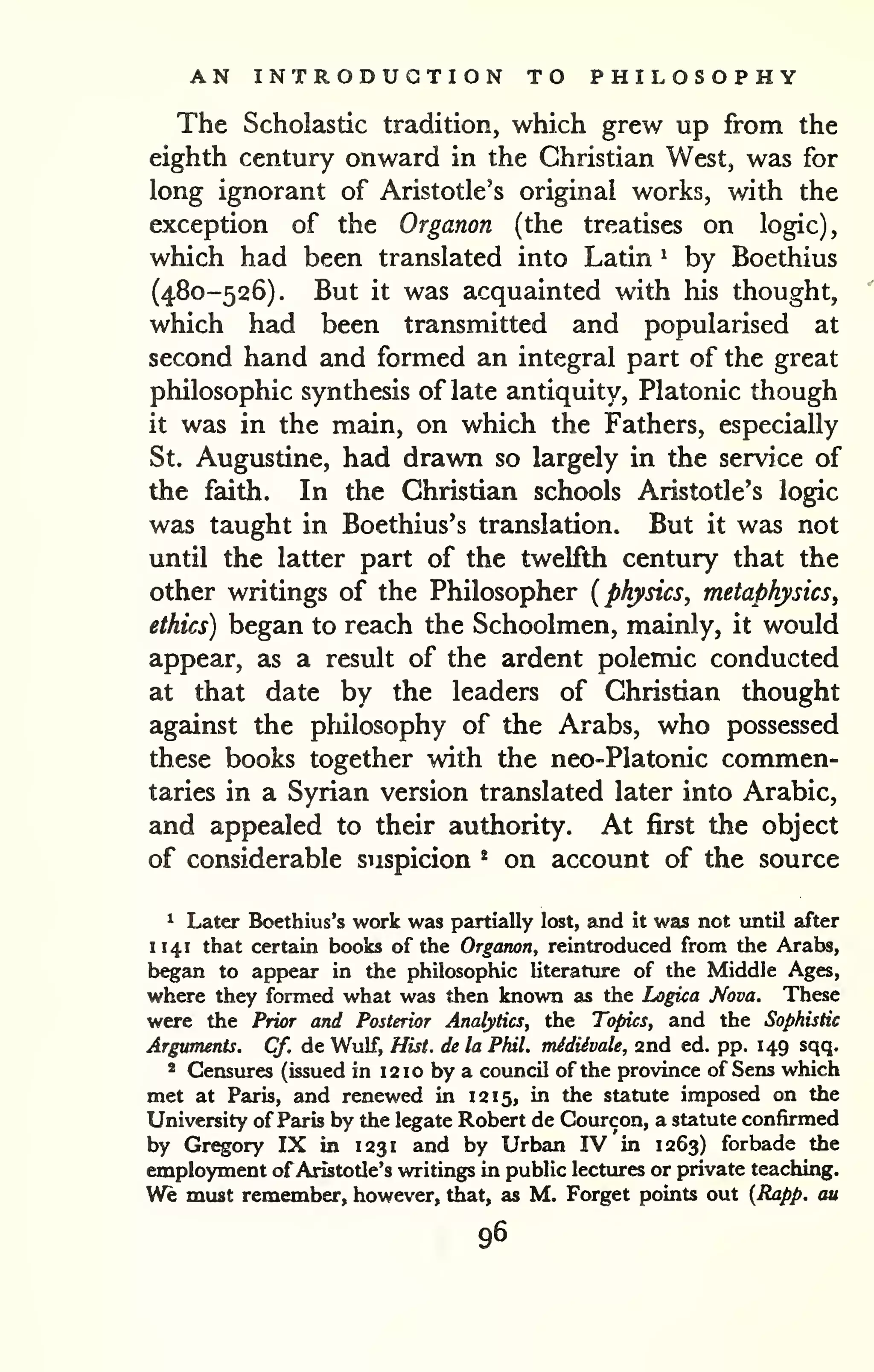 AN INTRODUCTION TO PHILOSOPHY 
The Scholastic tradition, which grew up from the 
eighth century onward in the Christian West, was for 
long ignorant of Aristotle's original works, with the 
exception of the Organon (the treatises on logic), 
which had been translated into Latin ^ by Boethius 
(480-526). But it was acquainted with his thought, 
which had been transmitted and popularised at 
second hand and formed an integral part of the great 
philosophic synthesis of late antiquity, Platonic though 
it was in the main, on which the Fathers, especially 
St. Augustine, had drawn so largely in the service of 
the faith. In the Christian schools Aristotle's logic 
was taught in Boethius's translation. But it was not 
until the latter part of the twelfth century that the 
other writings of the Philosopher {physics, metaphysics, 
ethics) began to reach the Schoolmen, mainly, it would 
appear, as a result of the ardent polemic conducted 
at that date by the leaders of Christian thought 
against the philosophy of the Arabs, who possessed 
these books together with the neo-Platonic commen-taries 
in a Syrian version translated later into Arabic, 
and appealed to their authority. At first the object 
of considerable suspicion * on account of the source 
^ Later Boethius's work was partially lost, and it was not until after 
H41 that certain books of the Organon, reintroduced from the Arabs, 
began to appear in the philosophic literature of the Middle Ages, 
where they formed what was then known as the Logica Nova. These 
were the Prior and Posterior Analytics, the Topics, and the Sophistic 
Arguments. Cf. de Wulf, Hist, de la Phil, midiivale, and ed. pp. 149 sqq. 
* Censures (issued in 12 10 by a council of the province of Sens which 
met at Paris, and renewed in 12 15, in the statute imposed on the 
University of Paris by the legate Robert de Courcon, a statute confirmed 
by Gregory IX in 1231 and by Urban IV in 1263) forbade the 
employment of Aristotle's writings in public lectures or private teaching. 
We must remember, however, that, as M, Forget points out {Rapp. cm 
96 
 