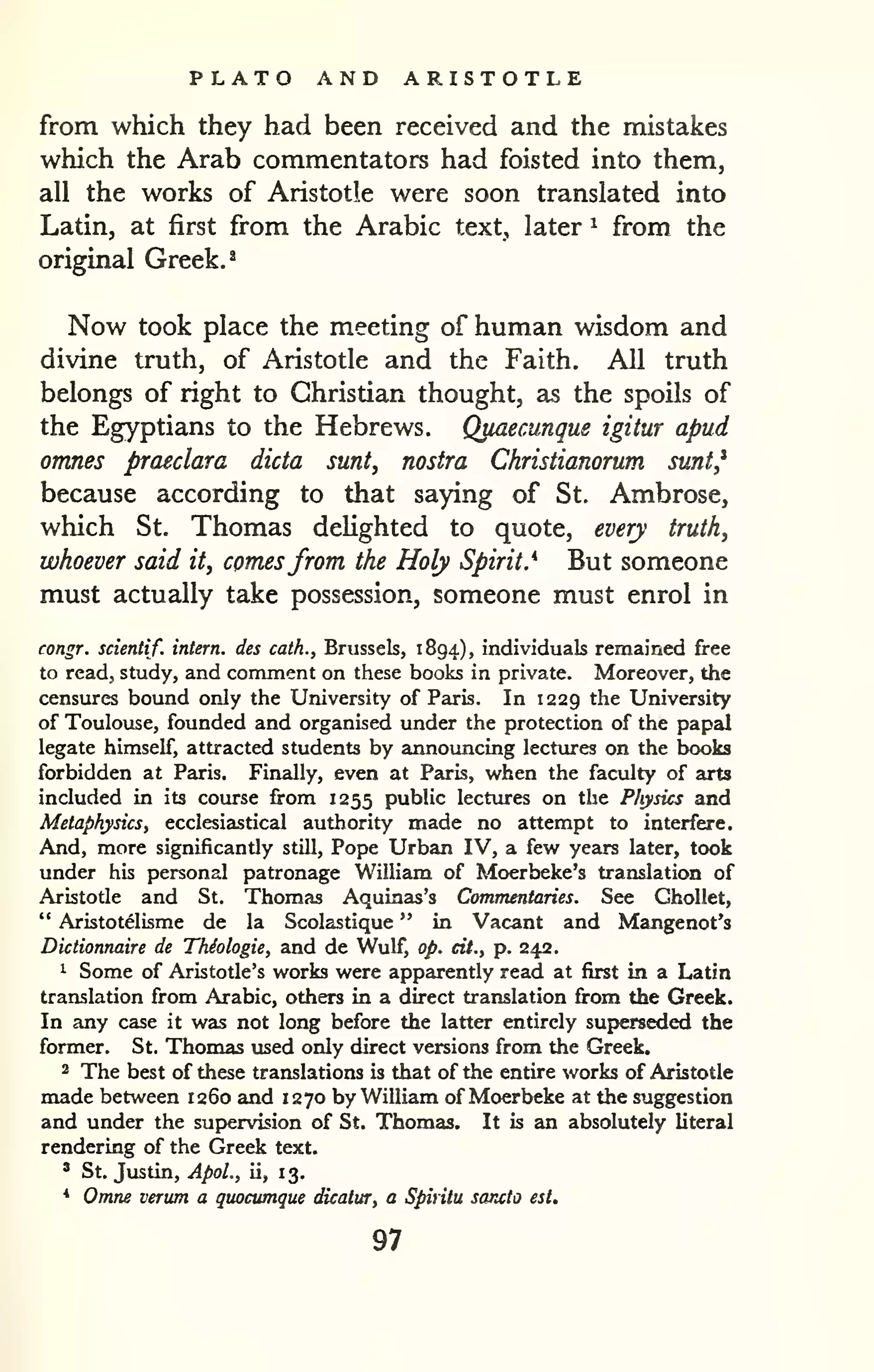PLATO AND ARISTOTLE 
from which they had been received and the mistakes 
which the Arab commentators had foisted into them, 
all the works of Aristotle were soon translated into 
Latin, at first from the Arabic text, later ^ from the 
original Greek. ^ 
Now took place the meeting of human wisdom and 
divine truth, of Aristotle and the Faith. All truth 
belongs of right to Christian thought, as the spoils of 
the Egyptians to the Hebrews. Quaecunque igitur apud 
omnes praeclara dicta sunt, nostra Christianorum sunt,* 
because according to that saying of St. Ambrose, 
which St. Thomas deHghted to quote, every truth, 
whoever said it, comesfrom the Holy Spirit.'^ But someone 
must actually take possession, someone must enrol in 
congr. scientif. intern, des cath., Brussels, 1894), individuals remained free 
to read, study, and comment on these books in private. Moreover, the 
censures bound only the University of Paris. In 1229 the University 
of Toulouse, founded and organised under the protection of the papal 
legate himself, attracted students by announcing lectxires on the books 
forbidden at Paris. Finally, even at Paris, when the faculty of arts 
included in its course from 1255 public lectures on the Physics and 
Metaphysics, ecclesiastical authority made no attempt to interfere. 
And, more significantly still. Pope Urban IV, a kw years later, took 
under his personal patronage William of Moerbeke's translation of 
Aristotle and St. Thomas Aquinas's Commentaries. See GhoUet, 
" Aristotelisme de la Scolastique " in Vacant and Mangenot's 
Dictionnaire de Thiologie, and de Wulf, op. cit., p. 242. 
1 Some of Aristotle's works were apparently read at first in a Latin 
translation from Arabic, others in a direct translation from the Greek. 
In any case it was not long before the latter entirely superseded the 
former. St. Thomas used only direct versions from the Greek. 
2 The best of these translations is that of the entire works of Aristotle 
made between 1260 and 1270 by William of Moerbeke at the suggestion 
and under the supervision of St. Thomas. It is an absolutely literal 
rendering of the Greek text. 
' St. Justin, ApoL, ii, 1 3. 
* Omne verum a quocumque dicatur, a Spiritu sancio est. 
97 
 