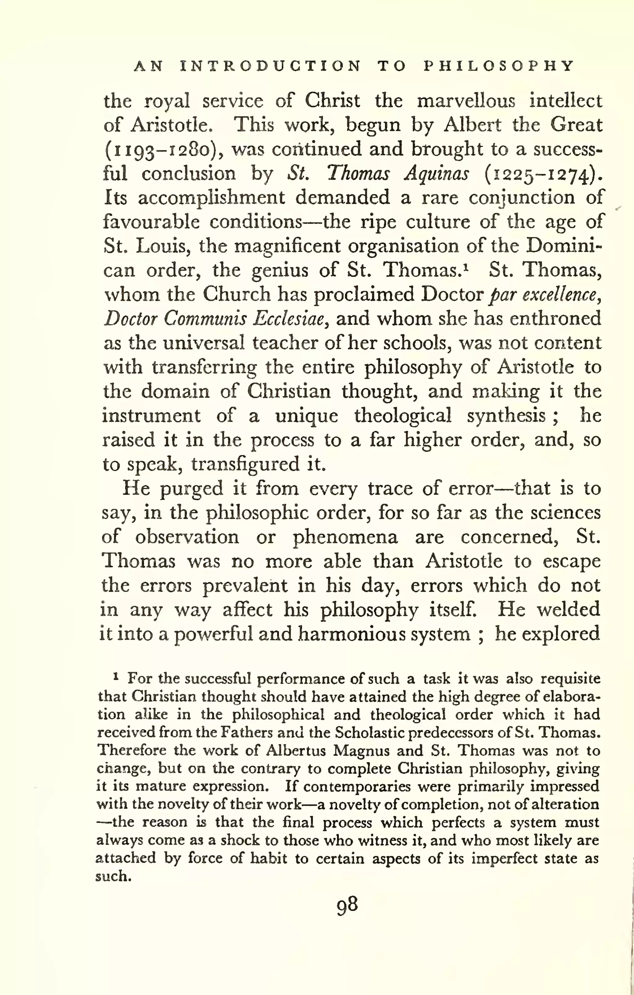 AN INTRODUCTION TO PHILOSOPHY 
the royal service of Christ the marvellous intellect 
of Aristotle. This work, begun by Albert the Great 
(i 193-1280), was continued and brought to a success-ful 
conclusion by St. Thomas Aquinas (1225-1274). 
Its accomplishment demanded a rare conjunction of 
favourable conditions—the ripe culture of the age of 
St, Louis, the magnificent organisation of the Domini-can 
order, the genius of St. Thomas.^ St. Thomas, 
whom the Church has proclaimed Doctor par excellence, 
Doctor Communis Ecclesiae, and whom she has enthroned 
as the universal teacher of her schools, was not content 
with transferring the entire philosophy of Aristotle to 
the domain of Christian thought, and making it the 
instrument of a unique theological synthesis ; he 
raised it in the process to a far higher order, and, so 
to speak, transfigured it. 
He purged it from every trace of error—that is to 
say, in the philosophic order, for so far as the sciences 
of observation or phenomena are concerned, St. 
Thomas was no more able than Aristotle to escape 
the errors prevalent in his day, errors which do not 
in any way affect his philosophy itself. He welded 
it into a powerful and harmonious system ; he explored 
* For the successful performance of such a task it was also requisite 
that Christian thought should have attained the high degree of elabora-tion 
alike in the philosophical and theological order which it had 
received from the Fathers and the Scholastic predecessors of St. Thomas. 
Therefore the work of Albertus Magnus and St. Thomas was not to 
change, but on the contrary to complete Christian philosophy, giving 
it its mature expression. If contemporaries were primarily impressed 
with the novelty of their work—a novelty' of completion, not of alteration —the reason is that the final process which perfects a system must 
always come as a shock to those who witness it, and who most likely are 
attached by force of habit to certain aspects of its imperfect state as 
such. 
98 
 
