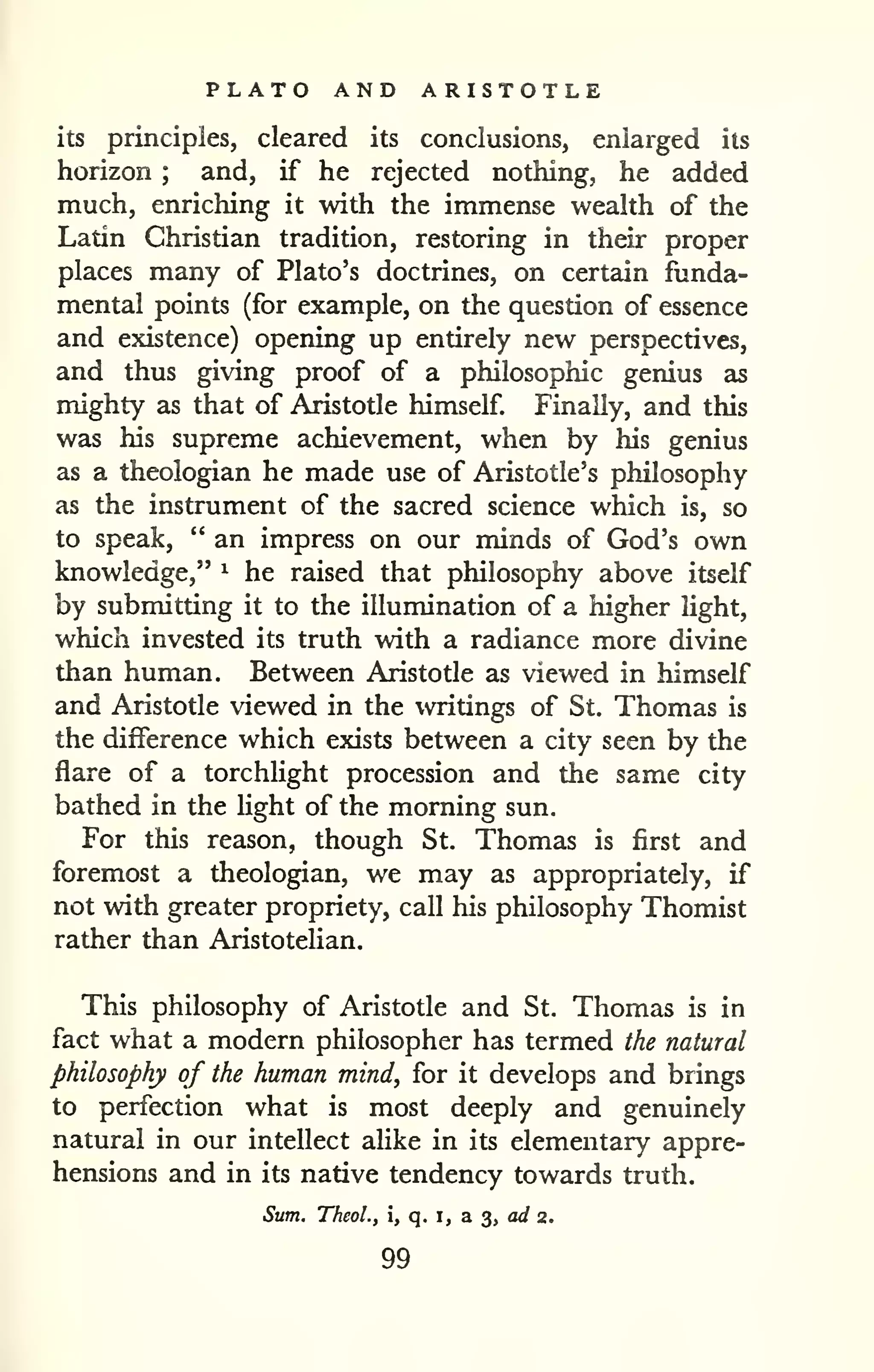 PLATO AND ARISTOTLE 
its principles, cleared its conclusions, enlarged its 
horizon ; and, if he rejected nothing, he added 
much, enriching it with the immense wealth of the 
Latin Christian tradition, restoring in their proper 
places many of Plato's doctrines, on certain funda-mental 
points (for example, on the question of essence 
and existence) opening up entirely new perspectives, 
and thus giving proof of a philosophic genius as 
mighty as that of Aristotle himself Finally, and this 
was his supreme achievement, when by his genius 
as a theologian he made use of Aristotle's philosophy 
as the instrument of the sacred science which is, so 
to speak, " an impress on our minds of God's own 
knowledge," ^ he raised that philosophy above itself 
by submitting it to the illumination of a higher light, 
which invested its truth with a radiance more divine 
than human. Between Aristotle as viewed in himself 
and Aristotle viewed in the writings of St. Thomas is 
the difference which exists between a city seen by the 
flare of a torchlight procession and the same city 
bathed in the light of the morning sun. 
For this reason, though St. Thomas is first and 
foremost a theologian, we may as appropriately, if 
not with greater propriety, call his philosophy Thomist 
rather than Aristotehan. 
This philosophy of Aristotle and St, Thomas is in 
fact what a modern philosopher has termed the natural 
philosophy of the human mind, for it develops and brings 
to perfection what is most deeply and genuinely 
natural in our intellect aUke in its elementary appre-hensions 
and in its native tendency towards truth. 
Sum, TTieoL, i, q. i, a 3, a</ 2. 
99 
 