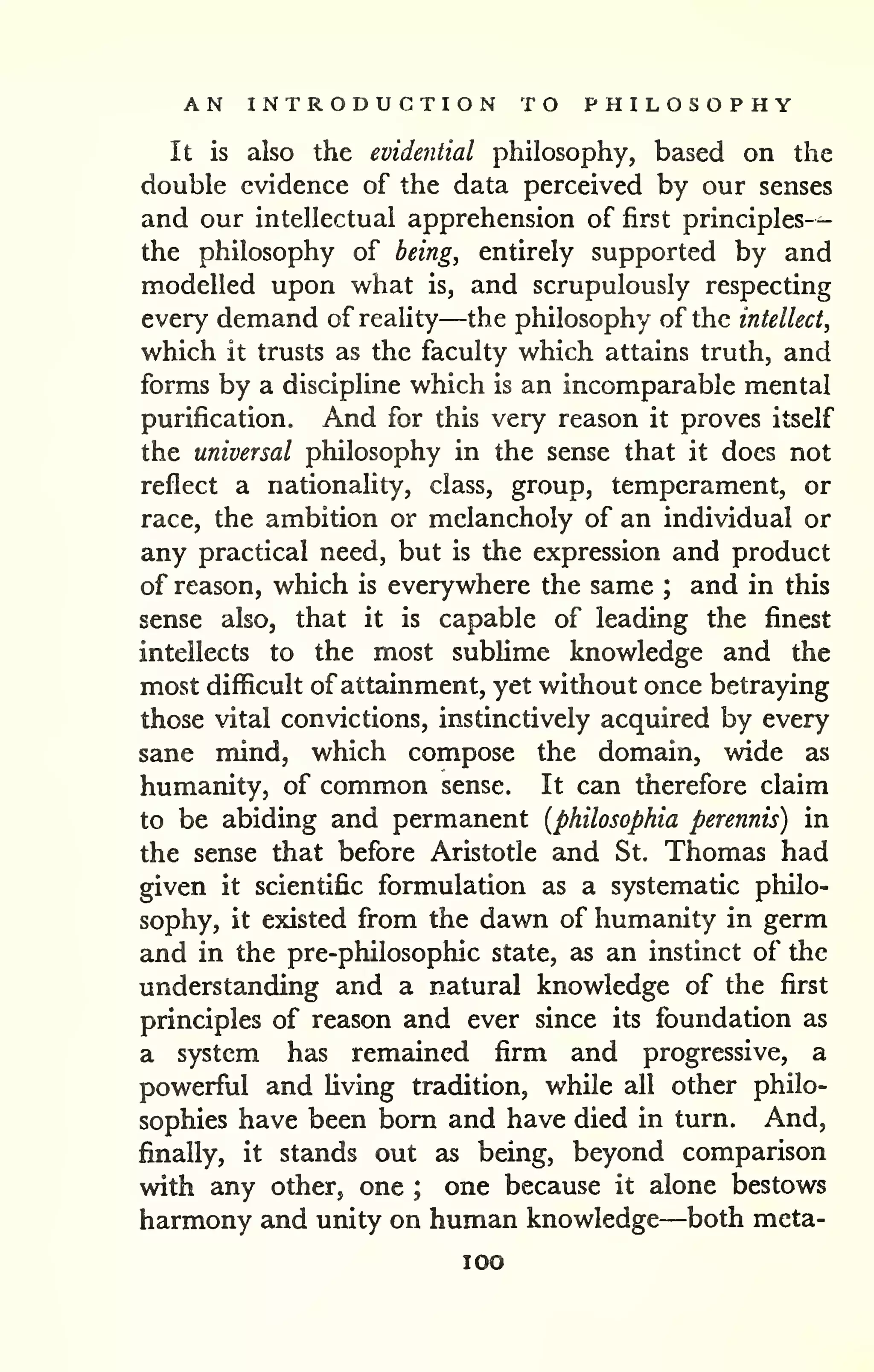 AN INTRODUCTION TO PHILOSOPHY 
— 
It is also the evidential philosophy, based on the 
double evidence of the data perceived by our senses 
and our intellectual apprehension of first principles 
the philosophy of being, entirely supported by and 
modelled upon what is, and scrupulously respecting 
every demand of reality—the philosophy of the intellect, 
which it trusts as the faculty which attains truth, and 
forms by a discipline which is an incomparable mental 
purification. And for this very reason it proves itself 
the universal philosophy in the sense that it does not 
reflect a nationality, class, group, temperament, or 
race, the ambition or melancholy of an individual or 
any practical need, but is the expression and product 
of reason, which is everywhere the same ; and in this 
sense also, that it is capable of leading the finest 
intellects to the most subHme knowledge and the 
most difficult of attainment, yet without once betraying 
those vital convictions, instinctively acquired by every 
sane mind, which compose the domain, wide as 
humanity, of common sense. It can therefore claim 
to be abiding and permanent [philosophia perennis) in 
the sense that before Aristotle and St. Thomas had 
given it scientific formulation as a systematic philo-sophy, 
it existed from the dawn of humanity in germ 
and in the pre-philosophic state, as an instinct of the 
understanding and a natural knowledge of the first 
principles of reason and ever since its foundation as 
a system has remained firm and progressive, a 
powerful and living tradition, while all other philo-sophies 
have been born and have died in turn. And, 
finally, it stands out as being, beyond comparison 
with any other, one ; one because it alone bestows 
harmony and unity on human knowledge—both meta-lOO 
 