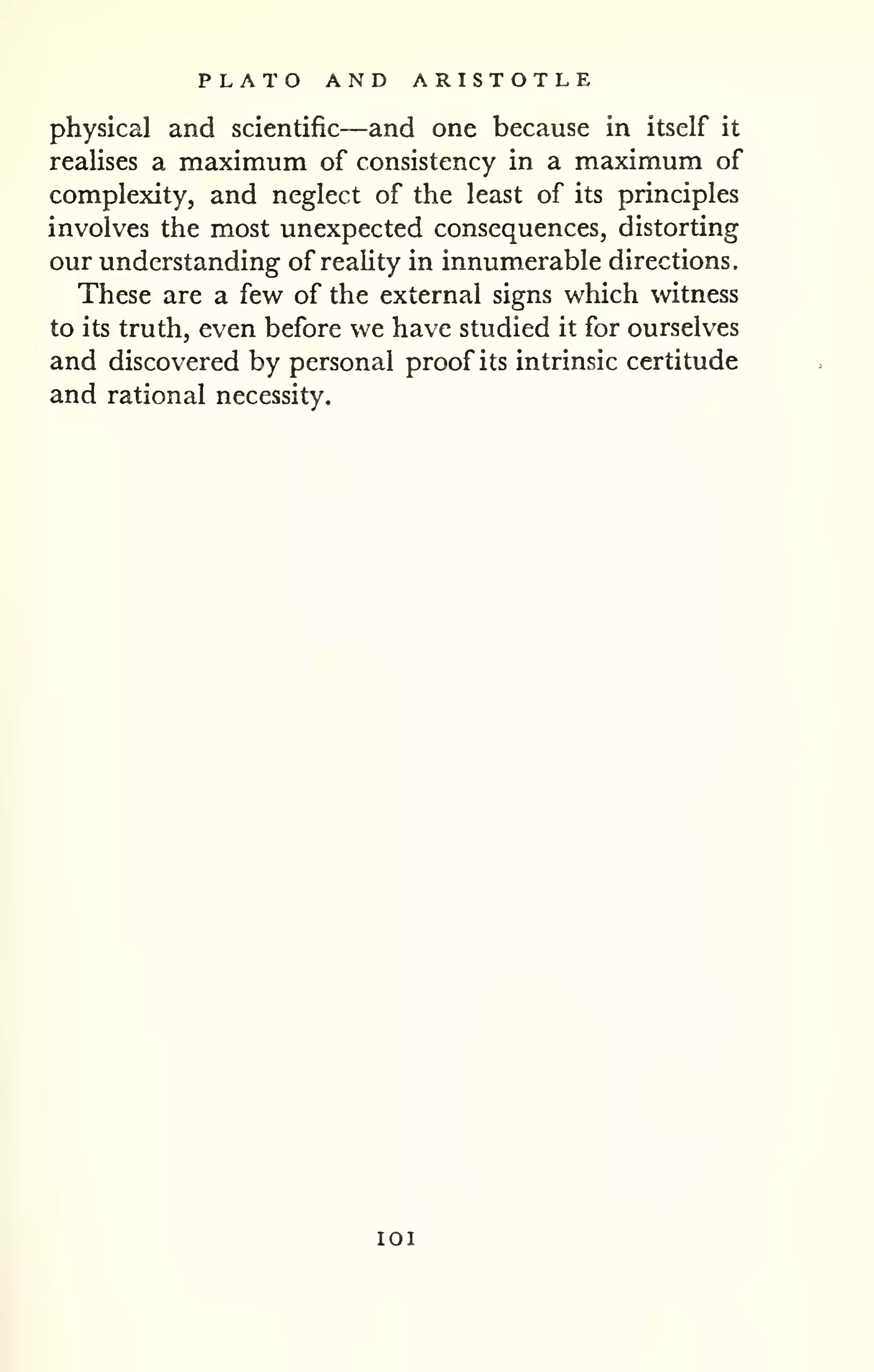 PLATO AND ARISTOTLE 
physical and scientific—and one because in itself it 
realises a maximum of consistency in a maximum of 
complexity, and neglect of the least of its principles 
involves the most unexpected consequences, distorting 
our understanding of reahty in innumerable directions. 
These are a few of the external signs which witness 
to its truth, even before we have studied it for ourselves 
and discovered by personal proof its intrinsic certitude 
and rational necessity. 
lOI 
 