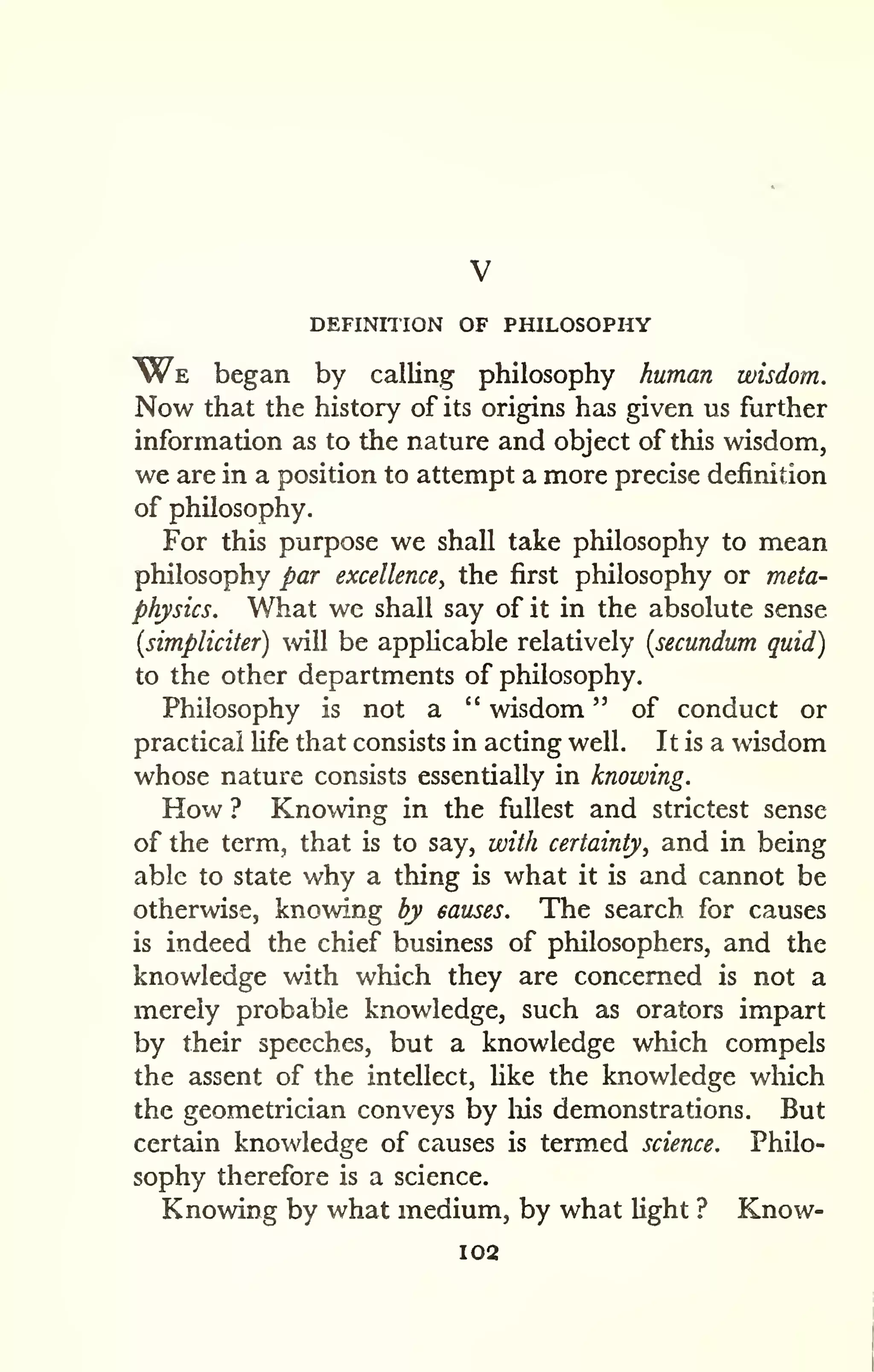 DEFINITION OF PHILOSOPHY 
We began by calling philosophy human wisdom. 
Now that the history of its origins has given us further 
information as to the nature and object of this wisdom, 
we are in a position to attempt a more precise definition 
of philosophy. 
For this purpose we shall take philosophy to mean 
philosophy par excellence, the first philosophy or meta-physics. 
What we shall say of it in the absolute sense 
[simpliciter) will be applicable relatively [secundum quid) 
to the other departments of philosophy. 
Philosophy is not a " wisdom " of conduct or 
practical fife that consists in acting well. It is a wisdom 
whose nature consists essentially in knowing. 
How ? Knowing in the fullest and strictest sense 
of the term, that is to say, with certainty, and in being 
able to state why a thing is what it is and cannot be 
otherwise, knowing by causes. The search for causes 
is indeed the chief business of philosophers, and the 
knowledge with which they are concerned is not a 
merely probable knowledge, such as orators impart 
by their speeches, but a knowledge which compels 
the assent of the intellect, Hke the knowledge which 
the geometrician conveys by liis demonstrations. But 
certain knowledge of causes is termed science. Philo-sophy 
therefore is a science. 
Knowing by what medium, by what light ? Know- 
102 
 