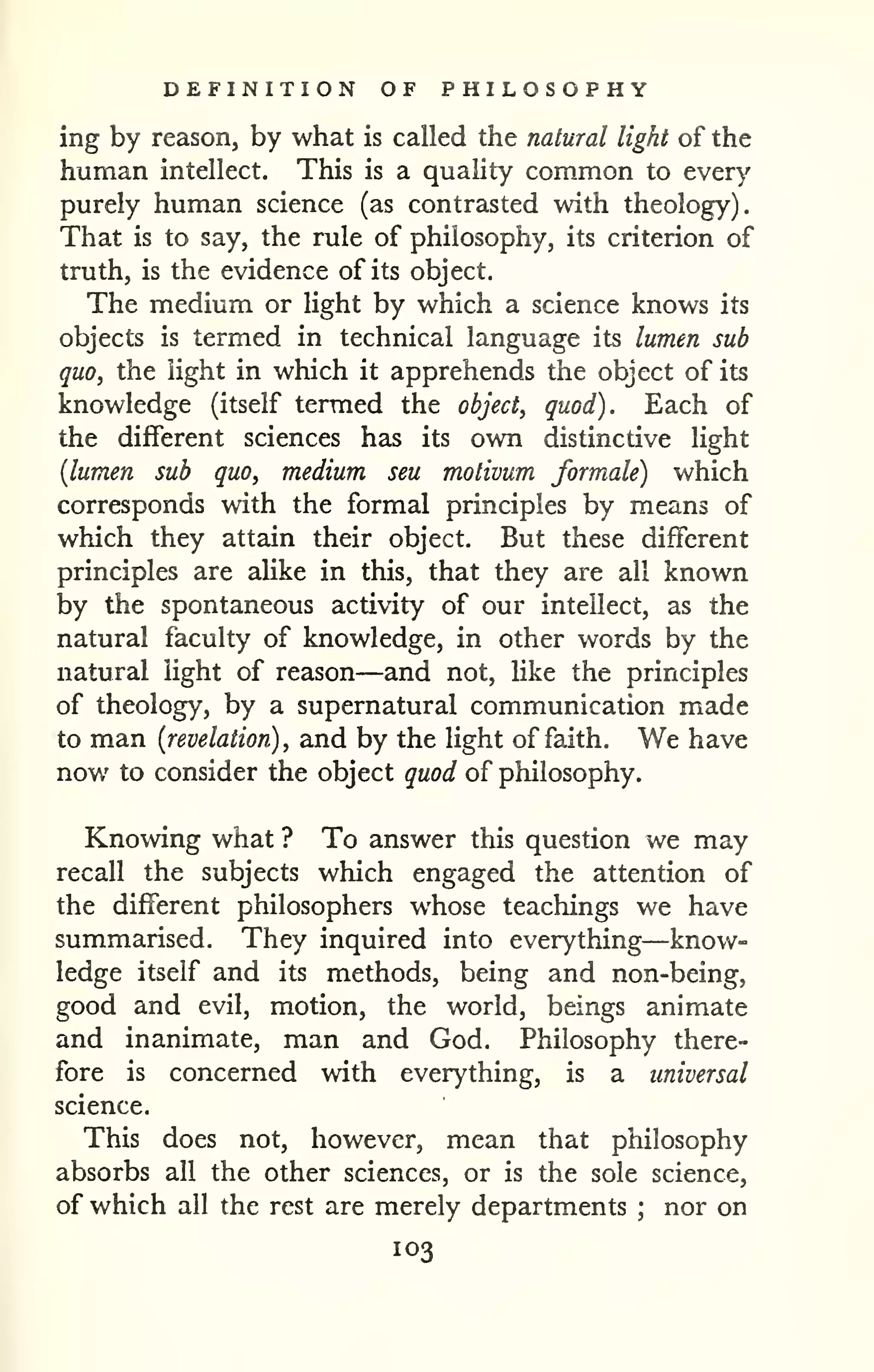DEFINITION OF PHILOSOPHY 
ing by reason, by what is called the natural light of the 
human intellect. This is a quality common to every 
purely human science (as contrasted vsdth theology). 
That is to say, the rule of philosophy, its criterion of 
truth, is the evidence of its object. 
The medium or light by which a science knows its 
objects is termed in technical language its lumen sub 
quo, the light in which it apprehends the object of its 
knowledge (itself termed the object, quod). Each of 
the different sciences has its own distinctive light 
{lumen sub quo, medium sen motivum formale) which 
corresponds with the formal principles by means of 
which they attain their object. But these different 
principles are aUke in this, that they are all known 
by the spontaneous activity of our intellect, as the 
natural faculty of knowledge, in other words by the 
natural light of reason—and not, hke the principles 
of theology, by a supernatural communication made 
to man {revelation), and by the light of faith. We have 
now to consider the object quod of philosophy. 
Knowing what ? To answer this question we may 
recall the subjects which engaged the attention of 
the different philosophers whose teachings we have 
summarised. They inquired into everything—know-ledge 
itself and its methods, being and non-being, 
good and evil, motion, the world, beings animate 
and inanimate, man and God. Philosophy there-fore 
is concerned with everything, is a universal 
science. 
This does not, however, mean that philosophy 
absorbs all the other sciences, or is the sole science, 
of which all the rest are merely departments ; nor on 
103 
 