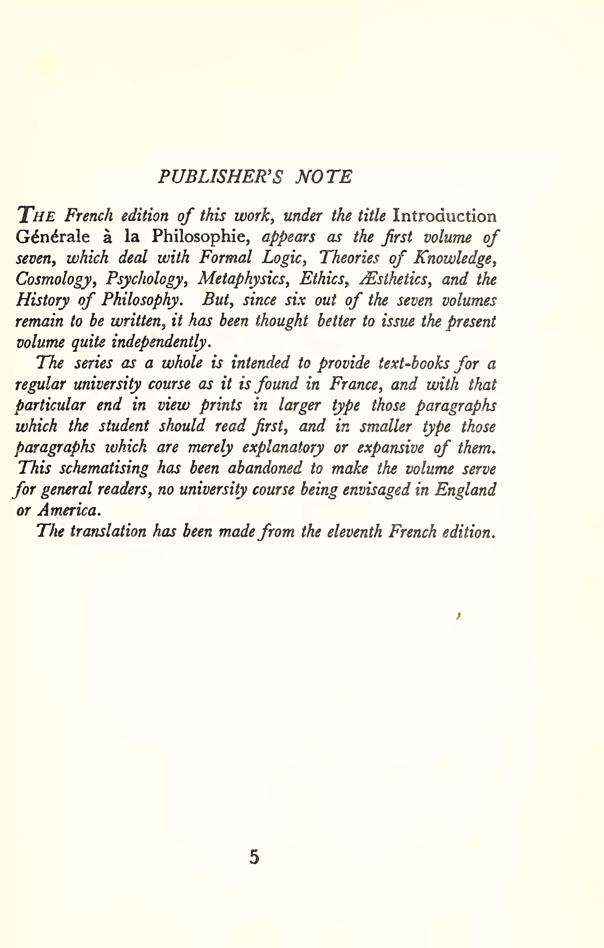 PUBLISHER'S NOTE 
The French edition of this work, under the title Introduction 
G^ndrale a la Philosophic, appears as the first volume of 
seven, which deal with Formal Logic, Theories of Knowledge, 
Cosmology, Psychology, Metaphysics, Ethics, ^Esthetics, and the 
History of Philosophy. But, since six out of the seven volumes 
remain to be written, it has been thought better to issue the present 
volume quite independently. 
The series as a whole is intended to provide text-books for a 
regular university course as it is found in France, and with that 
particular end in view prints in larger type those paragraphs 
which the student should read first, and in smaller type those 
paragraphs which are merely explanatory or expansive of them. 
This schematising has been abandoned to make the volume serve 
for general readers, no university course being envisaged in England 
or America. 
The translation has been madefrom the eleventh French edition. 
 