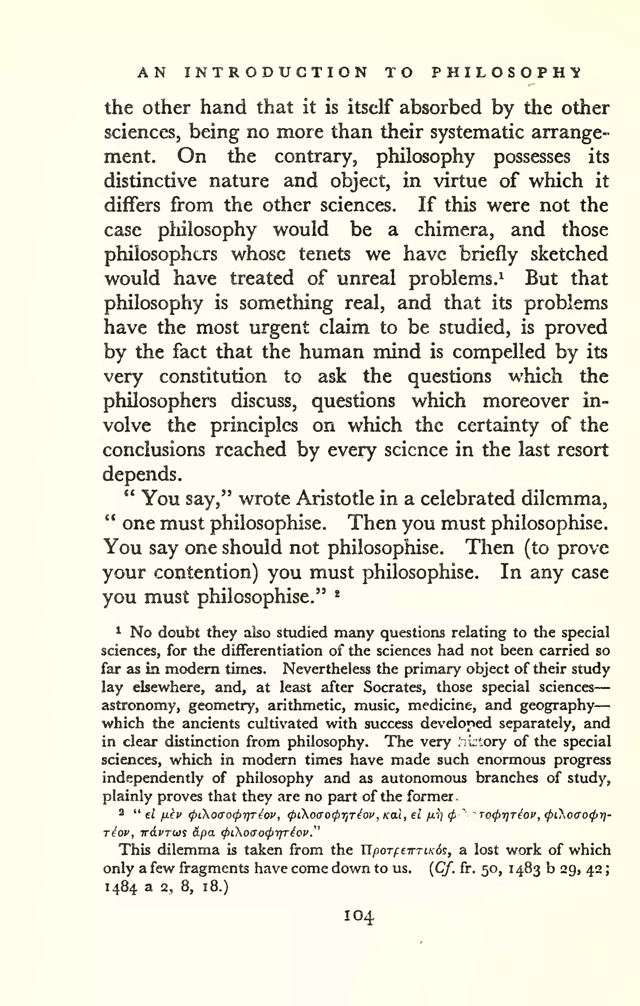 AN INTRODUCTION TO P H I L O S O P H 'y 
— 
the Other hand that it is itself absorbed by the other 
sciences, being no more than their systematic arrange-ment. 
On the contrary, philosophy possesses its 
distinctive nature and object, in virtue of which it 
differs from the other sciences. If this were not the 
case philosophy would be a chimera, and those 
philosophers whose tenets we have briefly sketched 
would have treated of unreal problems.^ But that 
philosophy is something real, and that its problems 
have the most urgent claim to be studied, is proved 
by the fact that the human mind is compelled by its 
very constitution to ask the questions which the 
philosophers discuss, questions which moreover in-volve 
the principles on which the certainty of the 
conclusions reached by every science in the last resort 
depends. 
" You say," wrote Aristotle in a celebrated dilemma, 
*' one must philosophise. Then you must philosophise. 
You say one should not philosophise. Then (to prove 
your contention) you must philosophise. In any case 
you must philosophise." * 
^ No doubt they also studied many questions relating to die special 
sciences, for the differentiation of the sciences had not been carried so 
far as in modem times. Nevertheless the primary object of their study 
lay elsewhere, and, at least after Socrates, those special sciences 
astronomy, geometry, arithmetic, music, medicine, and geography 
which the ancients cultivated with success developed separately, and 
in clear distinction from philosophy. The very .ki'ory of the special 
sciences, which in modern times have made such enormous progress 
independently of philosophy and as autonomous branches of study, 
plainly proves that they are no part of the former 
2 " el fikv (pCKoao(ptyreov, (ptoao(pr,Tiov, Kal, el fiii cp ' TocprjTiov, (pCKoaocpt)- 
riov, w6.vT(t}% &pa. (pioiTo(prjTiov." 
This dilemma is taken from the UporftirTiKd?, a lost work of which 
only a few fragments have come down to us, {Cf. fr. 50, 1483 b 29, 42 
; 
1484 a 2, 8, 18.) 
104 
 